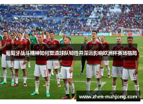 葡萄牙战斗精神如何塑造球队韧性并深远影响欧洲杯赛场格局