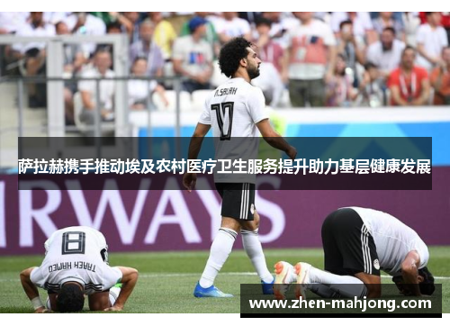 萨拉赫携手推动埃及农村医疗卫生服务提升助力基层健康发展 萨拉赫携手推动埃及农村医疗卫生服务提升助力基层健康发展