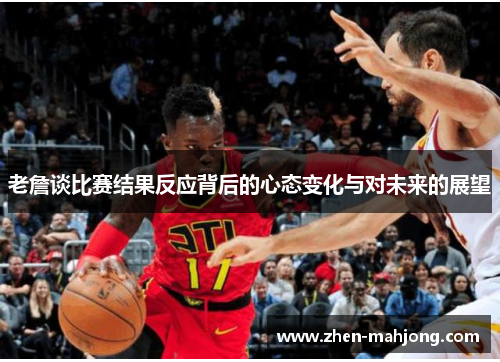 老詹谈比赛结果反应背后的心态变化与对未来的展望