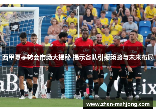 西甲夏季转会市场大揭秘 揭示各队引援策略与未来布局