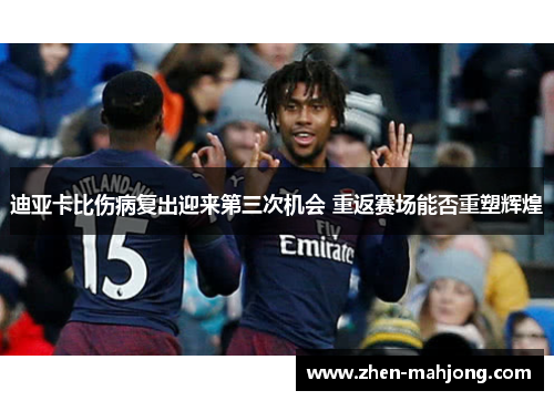 迪亚卡比伤病复出迎来第三次机会 重返赛场能否重塑辉煌 迪亚卡比伤病复出迎来第三次机会 重返赛场能否重塑辉煌