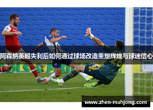 阿森纳英超失利后如何通过球场改造重塑辉煌与球迷信心 阿森纳英超失利后如何通过球场改造重塑辉煌与球迷信心